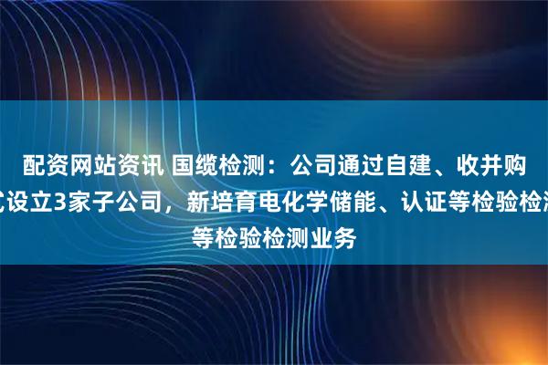 配资网站资讯 国缆检测：公司通过自建、收并购等方式设立3家子公司，新培育电化学储能、认证等检验检测业务