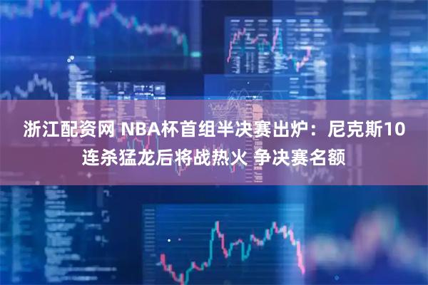 浙江配资网 NBA杯首组半决赛出炉：尼克斯10连杀猛龙后将战热火 争决赛名额