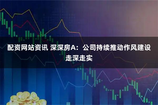 配资网站资讯 深深房A：公司持续推动作风建设走深走实