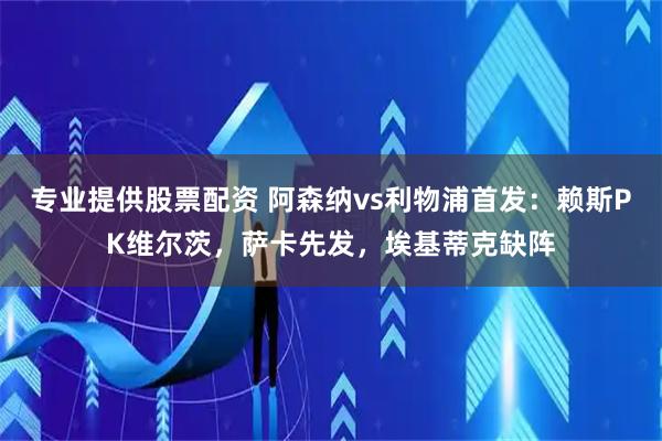 专业提供股票配资 阿森纳vs利物浦首发：赖斯PK维尔茨，萨卡先发，埃基蒂克缺阵