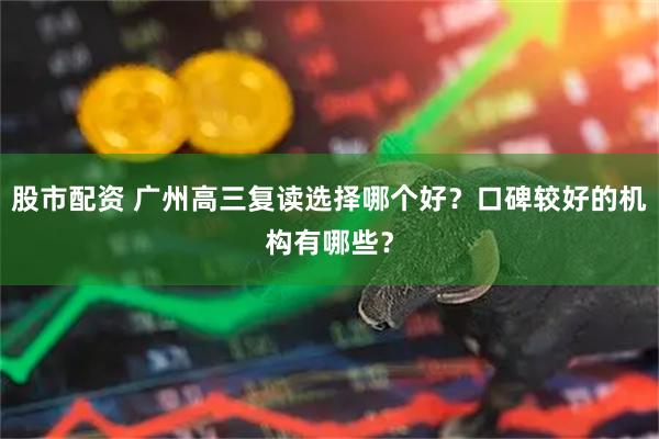 股市配资 广州高三复读选择哪个好？口碑较好的机构有哪些？