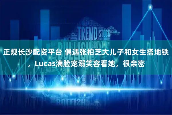 正规长沙配资平台 偶遇张柏芝大儿子和女生搭地铁，Lucas满脸宠溺笑容看她，很亲密