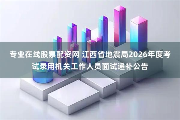 专业在线股票配资网 江西省地震局2026年度考试录用机关工作人员面试递补公告