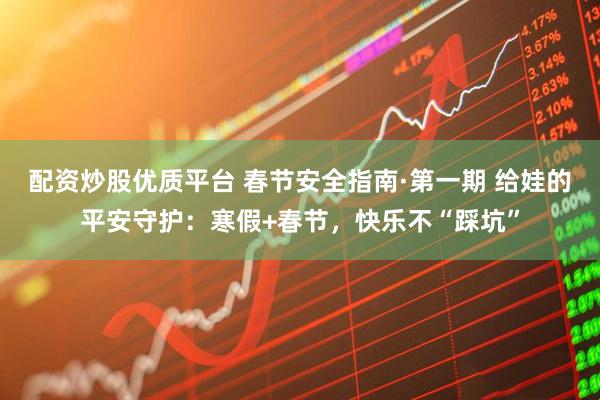 配资炒股优质平台 春节安全指南·第一期 给娃的平安守护：寒假+春节，快乐不“踩坑”