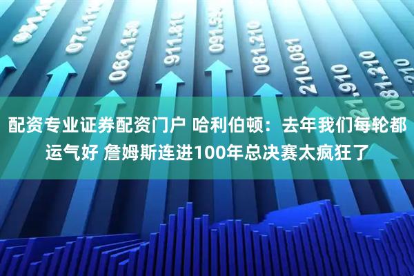 配资专业证券配资门户 哈利伯顿：去年我们每轮都运气好 詹姆斯连进100年总决赛太疯狂了