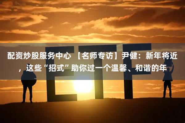 配资炒股服务中心 【名师专访】尹健：新年将近，这些“招式”助你过一个温馨、和谐的年