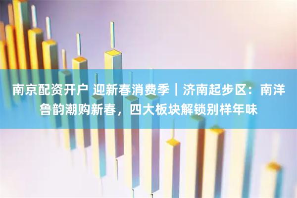 南京配资开户 迎新春消费季｜济南起步区：南洋鲁韵潮购新春，四大板块解锁别样年味