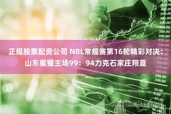 正规股票配资公司 NBL常规赛第16轮精彩对决：山东蜜獾主场99：94力克石家庄翔蓝