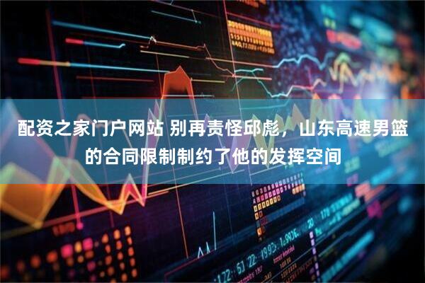 配资之家门户网站 别再责怪邱彪，山东高速男篮的合同限制制约了他的发挥空间