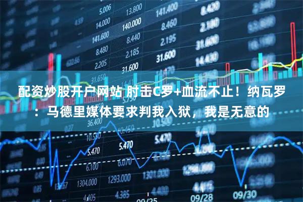 配资炒股开户网站 肘击C罗+血流不止！纳瓦罗：马德里媒体要求判我入狱，我是无意的