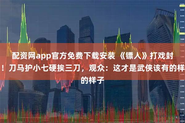 配资网app官方免费下载安装 《镖人》打戏封神！刀马护小七硬挨三刀，观众：这才是武侠该有的样子