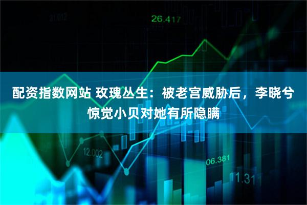 配资指数网站 玫瑰丛生：被老宫威胁后，李晓兮惊觉小贝对她有所隐瞒