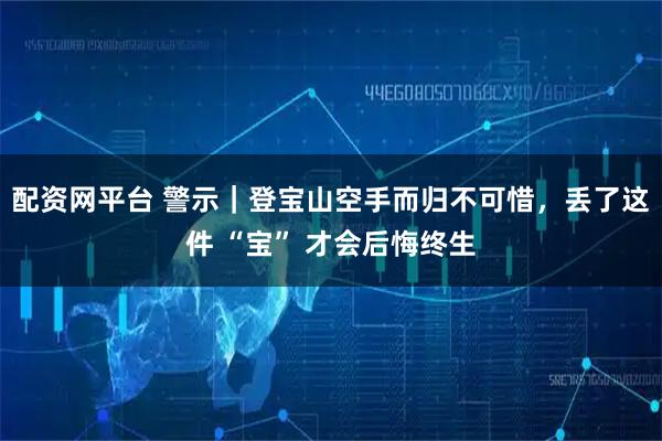 配资网平台 警示|登宝山空手而归不可惜,丢了这件 “宝” 才会后悔终生