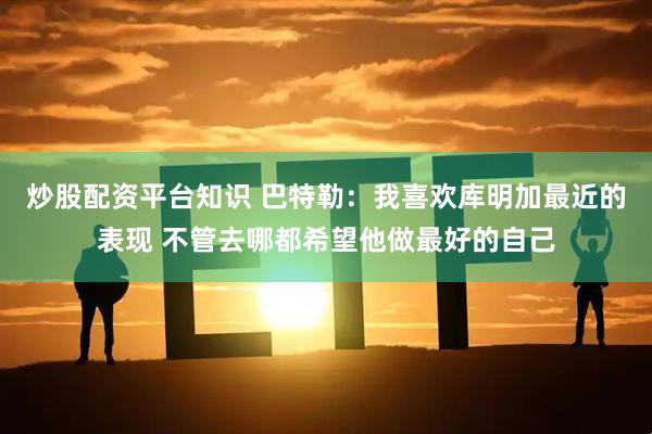 炒股配资平台知识 巴特勒：我喜欢库明加最近的表现 不管去哪都希望他做最好的自己