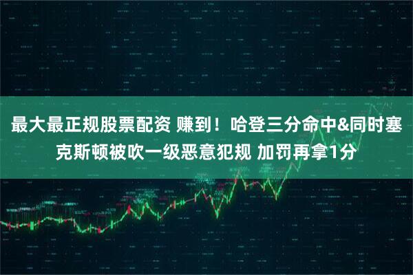 最大最正规股票配资 赚到！哈登三分命中&同时塞克斯顿被吹一级恶意犯规 加罚再拿1分