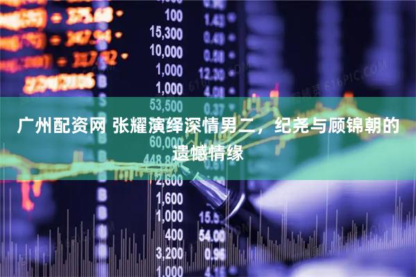 广州配资网 张耀演绎深情男二，纪尧与顾锦朝的遗憾情缘