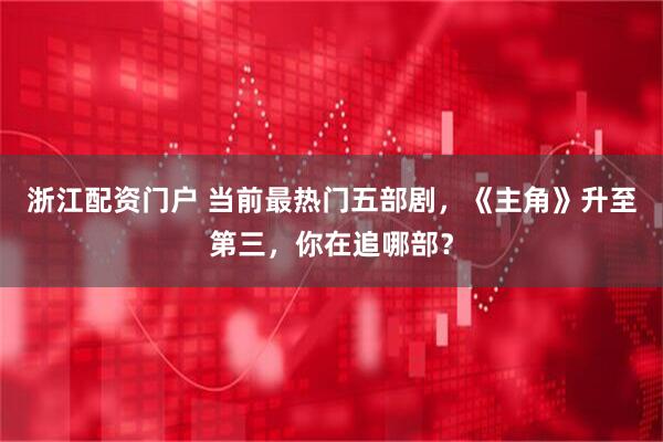 浙江配资门户 当前最热门五部剧，《主角》升至第三，你在追哪部？