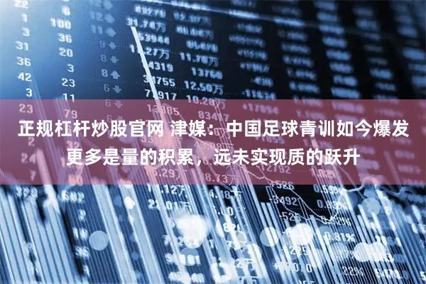 正规杠杆炒股官网 津媒：中国足球青训如今爆发更多是量的积累，远未实现质的跃升