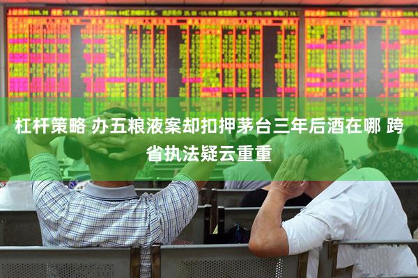 杠杆策略 办五粮液案却扣押茅台三年后酒在哪 跨省执法疑云重重