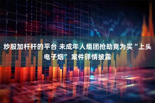炒股加杆杆的平台 未成年人组团抢劫竟为买“上头电子烟” 案件详情披露