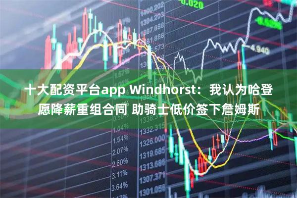 十大配资平台app Windhorst：我认为哈登愿降薪重组合同 助骑士低价签下詹姆斯