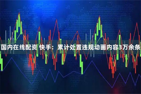 国内在线配资 快手：累计处置违规动画内容3万余条