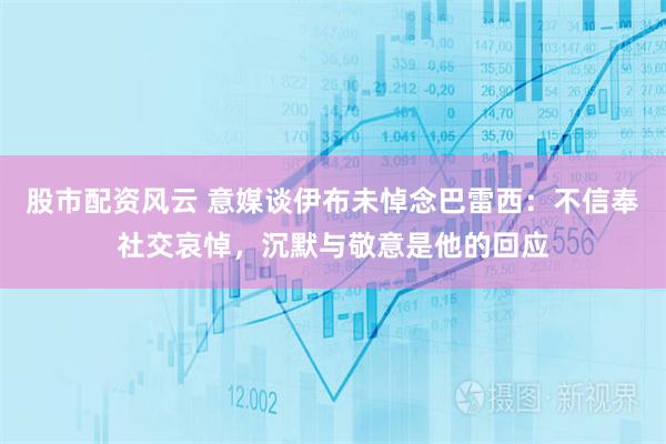 股市配资风云 意媒谈伊布未悼念巴雷西：不信奉社交哀悼，沉默与敬意是他的回应